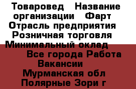 Товаровед › Название организации ­ Фарт › Отрасль предприятия ­ Розничная торговля › Минимальный оклад ­ 15 000 - Все города Работа » Вакансии   . Мурманская обл.,Полярные Зори г.